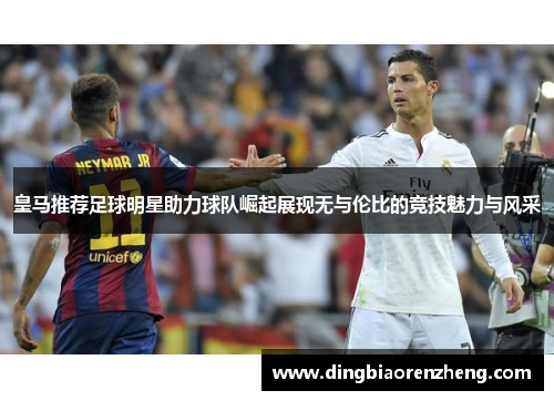 皇马推荐足球明星助力球队崛起展现无与伦比的竞技魅力与风采