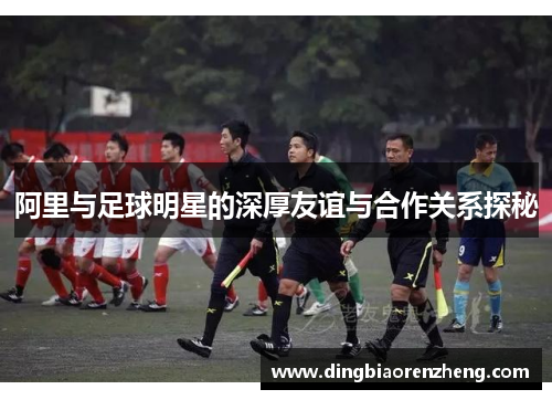 阿里与足球明星的深厚友谊与合作关系探秘