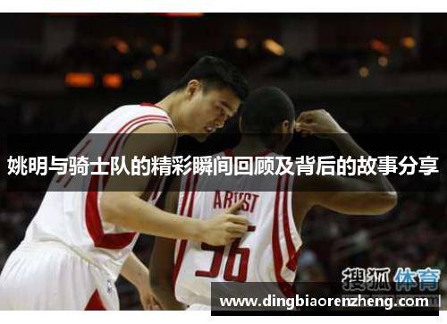 姚明与骑士队的精彩瞬间回顾及背后的故事分享
